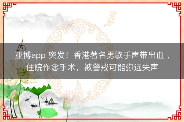 亚博app 突发!香港著名男歌手声带出血 ,住院作念手术,被警戒可能弥远失声