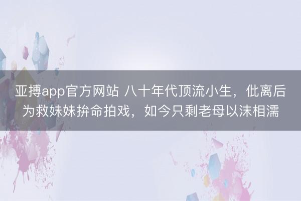 亚搏app官方网站 八十年代顶流小生，仳离后为救妹妹拚命拍戏，如今只剩老母以沫相濡