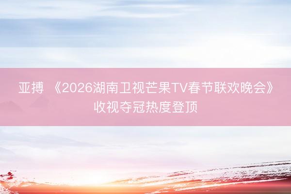 亚搏 《2026湖南卫视芒果TV春节联欢晚会》收视夺冠热度登顶