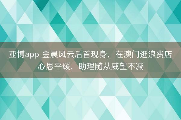 亚博app 金晨风云后首现身，在澳门逛浪费店心思平缓，助理随从威望不减