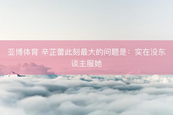 亚博体育 辛芷蕾此刻最大的问题是:实在没东谈主服她