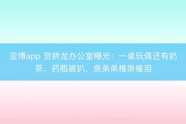 亚博app 贺娇龙办公室曝光：一桌玩偶还有奶茶，药瓶被扒，亲弟弟推崇催泪
