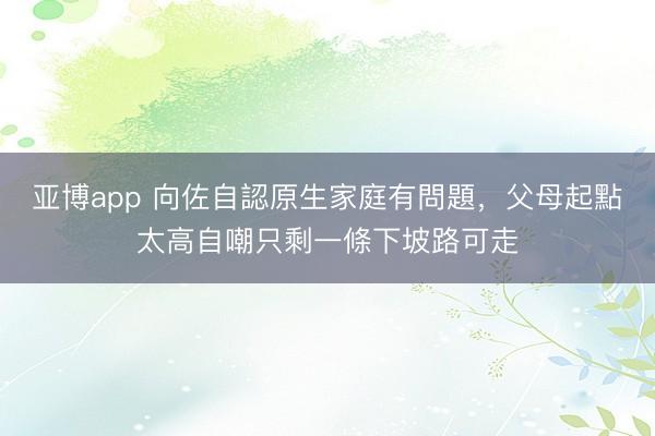 亚博app 向佐自認原生家庭有問題，父母起點太高自嘲只剩一條下坡路可走