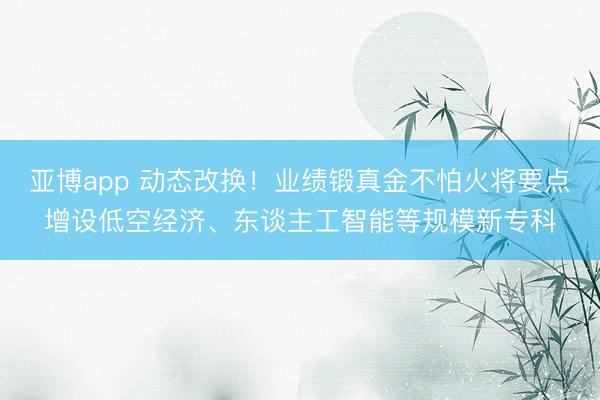 亚博app 动态改换！业绩锻真金不怕火将要点增设低空经济、东谈主工智能等规模新专科