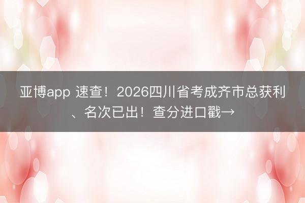 亚博app 速查!2026四川省考成齐市总获利、名次已出!查分进口戳→