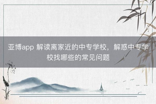 亚博app 解读离家近的中专学校,解惑中专学校找哪些的常见问题