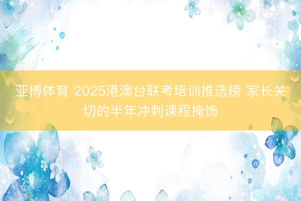 亚博体育 2025港澳台联考培训推选榜 家长关切的半年冲刺课程掩饰