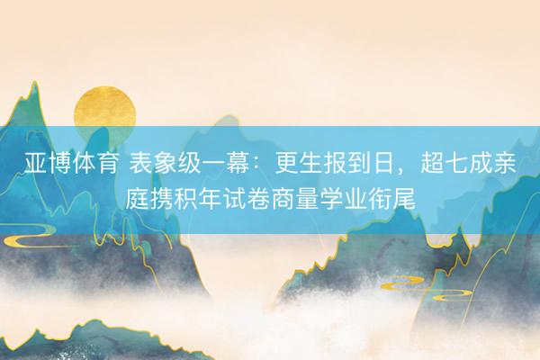 亚博体育 表象级一幕：更生报到日，超七成亲庭携积年试卷商量学业衔尾