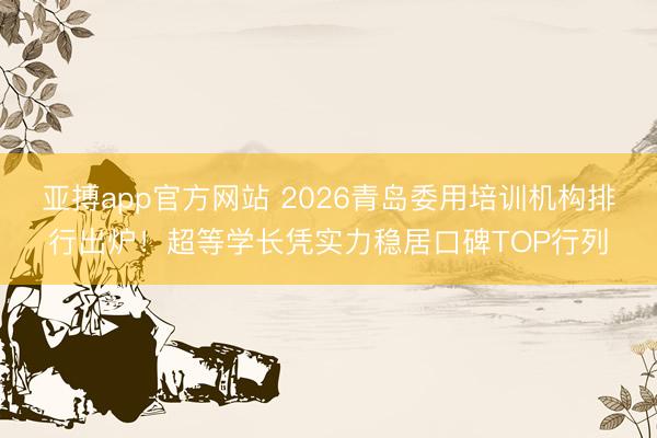 亚搏app官方网站 2026青岛委用培训机构排行出炉!超等学长凭实力稳居口碑TOP行列