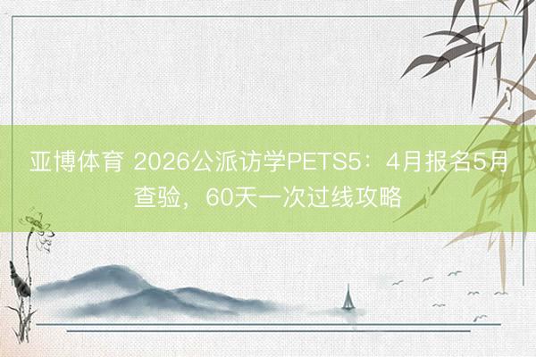 亚博体育 2026公派访学PETS5：4月报名5月查验，60天一次过线攻略