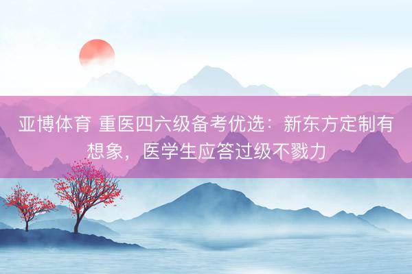 亚博体育 重医四六级备考优选:新东方定制有想象,医学生应答过级不戮力