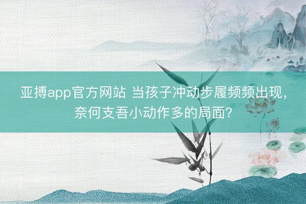 亚搏app官方网站 当孩子冲动步履频频出现，奈何支吾小动作多的局面？