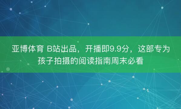 亚博体育 B站出品，开播即9.9分，这部专为孩子拍摄的阅读指南周末必看