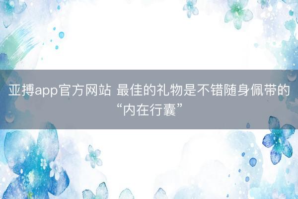 亚搏app官方网站 最佳的礼物是不错随身佩带的“内在行囊”