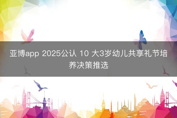 亚博app 2025公认 10 大3岁幼儿共享礼节培养决策推选