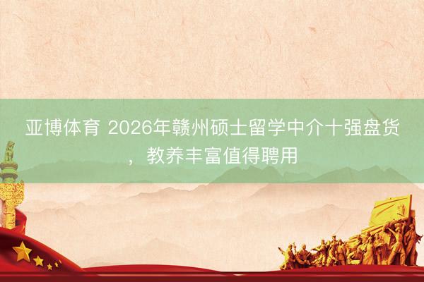亚博体育 2026年赣州硕士留学中介十强盘货，教养丰富值得聘用