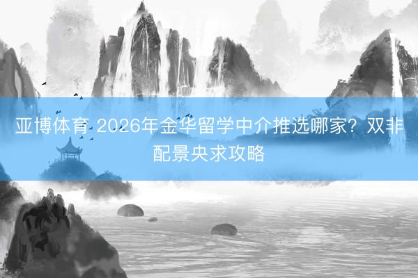 亚博体育 2026年金华留学中介推选哪家？双非配景央求攻略