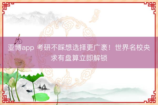 亚博app 考研不睬想选择更广袤!世界名校央求有盘算立即解锁