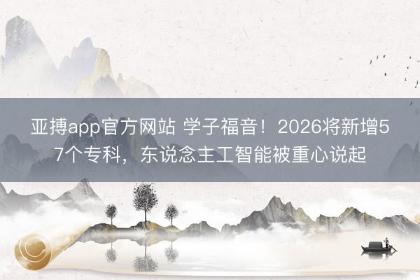 亚搏app官方网站 学子福音!2026将新增57个专科,东说念主工智能被重心说起