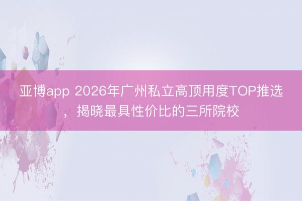 亚博app 2026年广州私立高顶用度TOP推选,揭晓最具性价比的三所院校