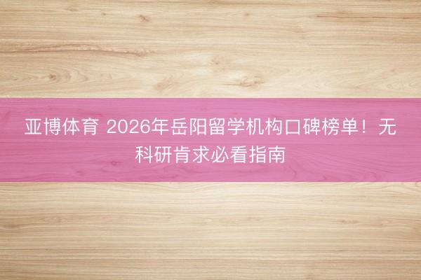 亚博体育 2026年岳阳留学机构口碑榜单！无科研肯求必看指南