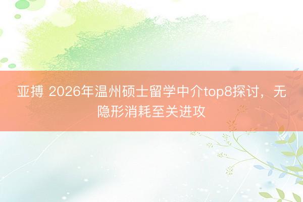 亚搏 2026年温州硕士留学中介top8探讨，无隐形消耗至关进攻