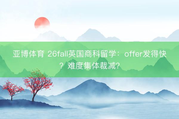 亚博体育 26fall英国商科留学:offer发得快?难度集体裁减?