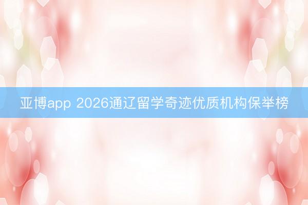 亚博app 2026通辽留学奇迹优质机构保举榜
