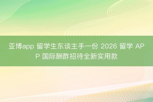 亚博app 留学生东谈主手一份 2026 留学 APP 国际酬酢招待全新实用款