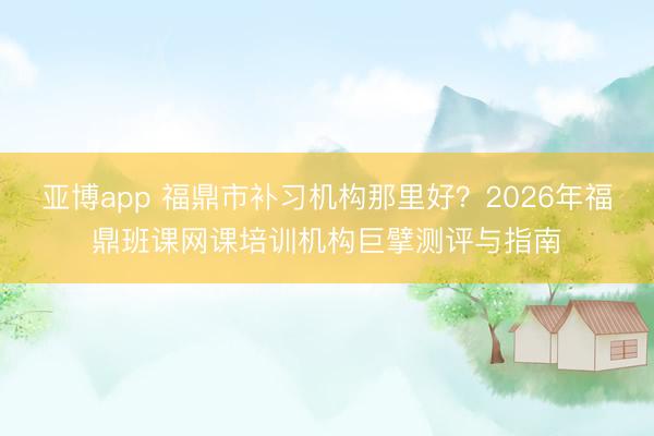 亚博app 福鼎市补习机构那里好?2026年福鼎班课网课培训机构巨擘测评与指南