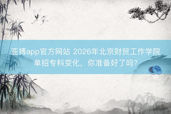 亚搏app官方网站 2026年北京财贸工作学院单招专科变化，你准备好了吗？
