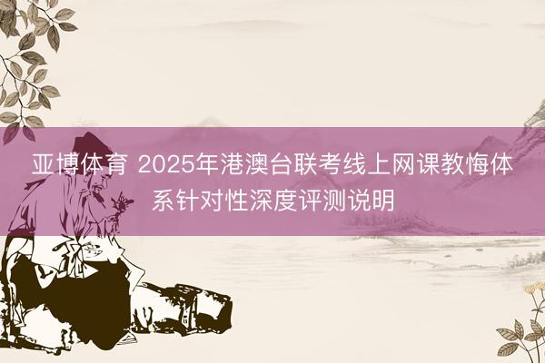 亚博体育 2025年港澳台联考线上网课教悔体系针对性深度评测说明