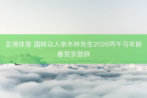亚博体育 国粹众人余木林先生2026丙午马年新春贺岁致辞