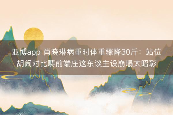 亚博app 肖晓琳病重时体重骤降30斤：站位胡闹对比畴前端庄这东谈主设崩塌太昭彰