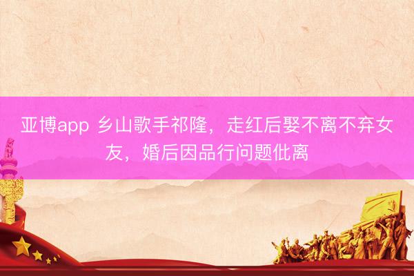亚博app 乡山歌手祁隆，走红后娶不离不弃女友，婚后因品行问题仳离