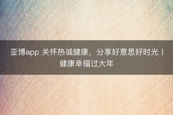 亚博app 关怀热诚健康，分享好意思好时光丨健康幸福过大年