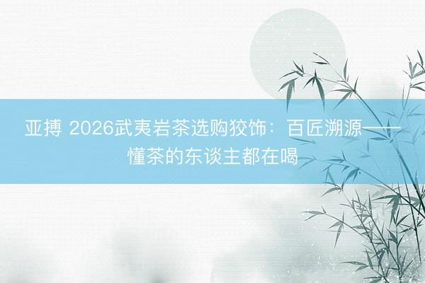 亚搏 2026武夷岩茶选购狡饰：百匠溯源——懂茶的东谈主都在喝