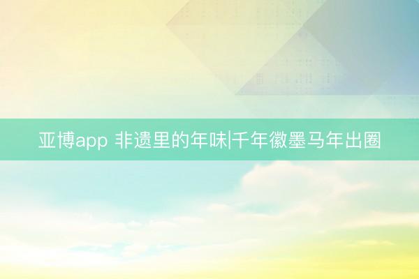 亚博app 非遗里的年味|千年徽墨马年出圈