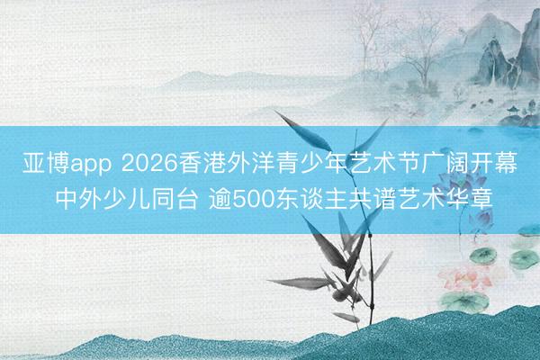 亚博app 2026香港外洋青少年艺术节广阔开幕 中外少儿同台 逾500东谈主共谱艺术华章