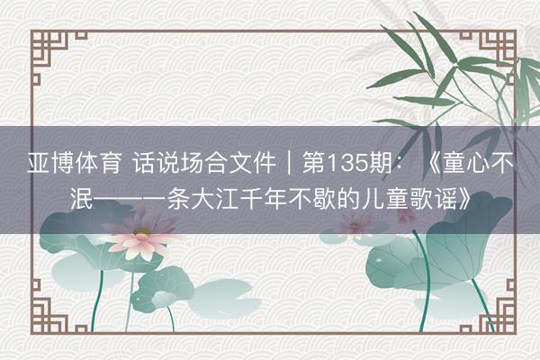 亚博体育 话说场合文件|第135期:《童心不泯——一条大江千年不歇的儿童歌谣》