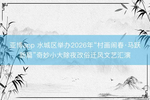 亚博app 水城区举办2026年“村画闹春·马跃新篇”奇妙小大除夜改俗迁风文艺汇演