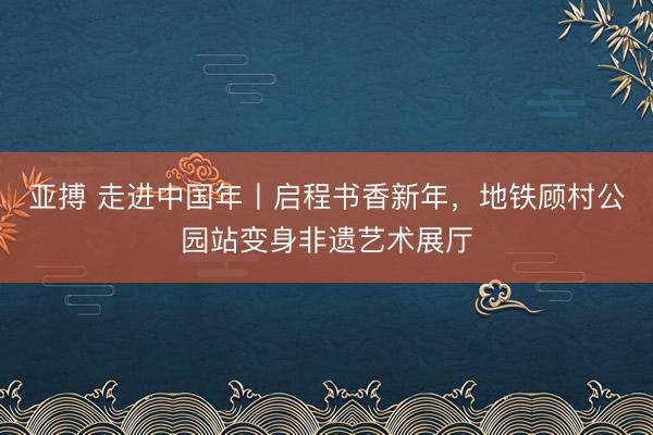 亚搏 走进中国年丨启程书香新年，地铁顾村公园站变身非遗艺术展厅