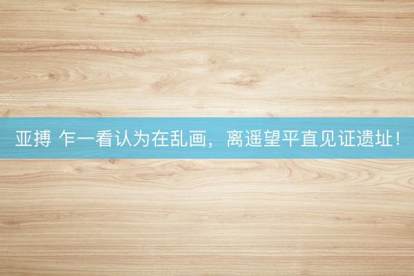 亚搏 乍一看认为在乱画，离遥望平直见证遗址！