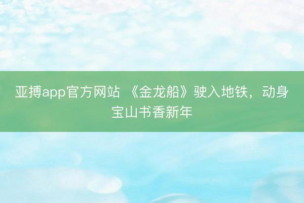 亚搏app官方网站 《金龙船》驶入地铁,动身宝山书香新年