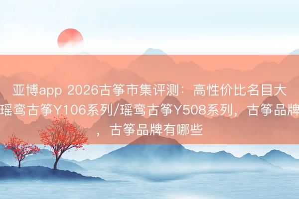 亚博app 2026古筝市集评测:高性价比名目大比拼,瑶鸾古筝Y106系列/瑶鸾古筝Y508系列,古筝品牌有哪些