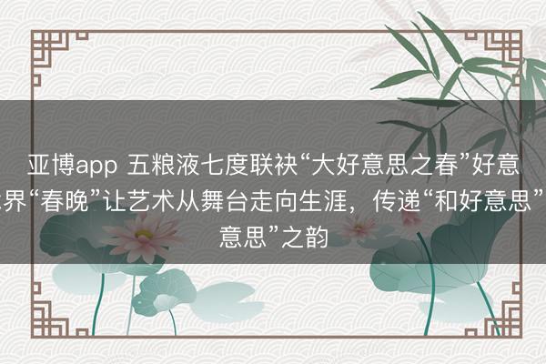 亚博app 五粮液七度联袂“大好意思之春”好意思术界“春晚”让艺术从舞台走向生涯,传递“和好意思”之韵