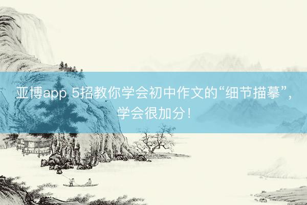 亚博app 5招教你学会初中作文的“细节描摹”，学会很加分！