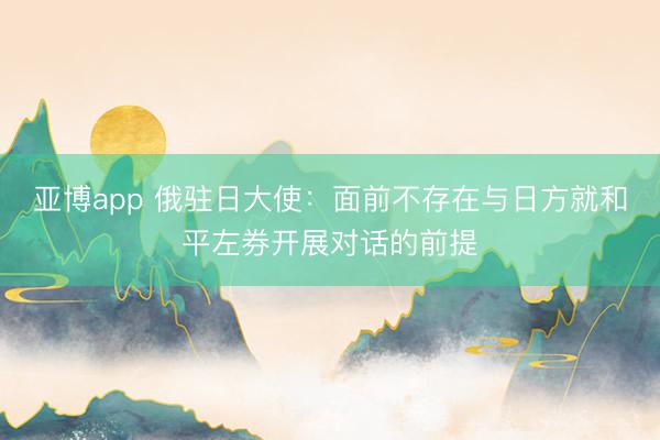 亚博app 俄驻日大使:面前不存在与日方就和平左券开展对话的前提