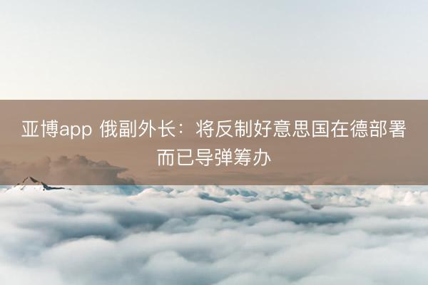 亚博app 俄副外长：将反制好意思国在德部署而已导弹筹办
