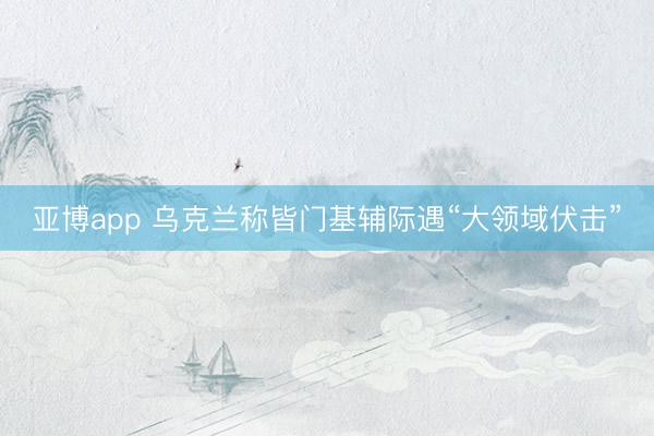 亚博app 乌克兰称皆门基辅际遇“大领域伏击”